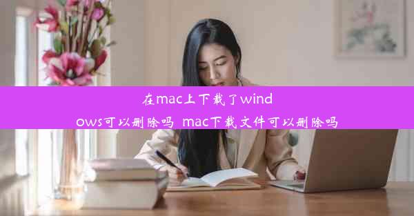 在mac上下载了windows可以删除吗_mac下载文件可以删除吗