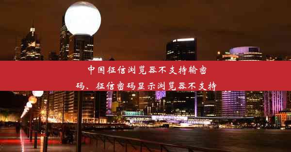 中国征信浏览器不支持输密码、征信密码显示浏览器不支持