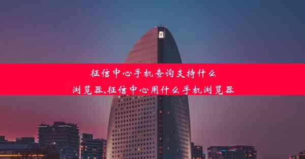 征信中心手机查询支持什么浏览器,征信中心用什么手机浏览器