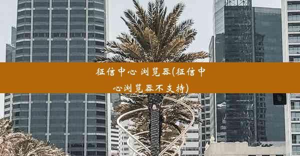 征信中心 浏览器(征信中心浏览器不支持)