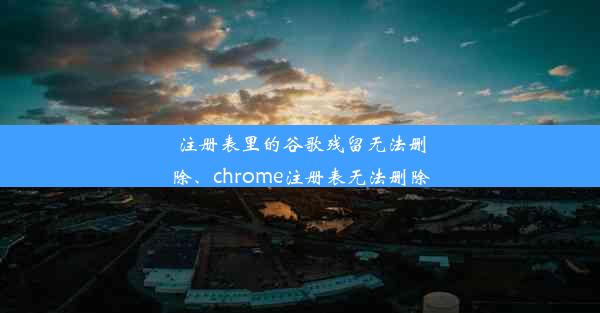 注册表里的谷歌残留无法删除、chrome注册表无法删除