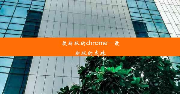 最新版的chrome—最新版的龙珠