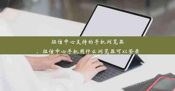 征信中心支持的手机浏览器、征信中心手机用什么浏览器可以登录