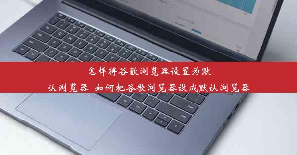 怎样将谷歌浏览器设置为默认浏览器_如何把谷歌浏览器设成默认浏览器