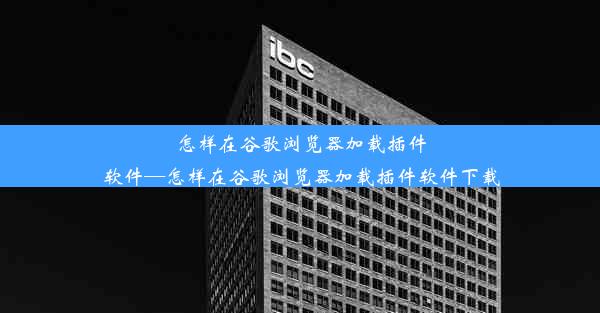 怎样在谷歌浏览器加载插件软件—怎样在谷歌浏览器加载插件软件下载