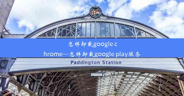 怎样卸载google chrome—怎样卸载google play服务