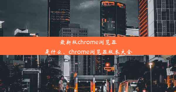 最新版chrome浏览器是什么、chrome浏览器版本大全