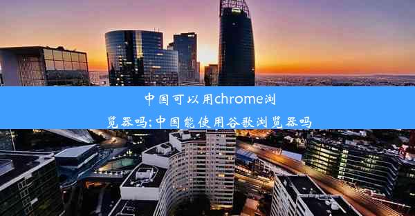 中国可以用chrome浏览器吗;中国能使用谷歌浏览器吗