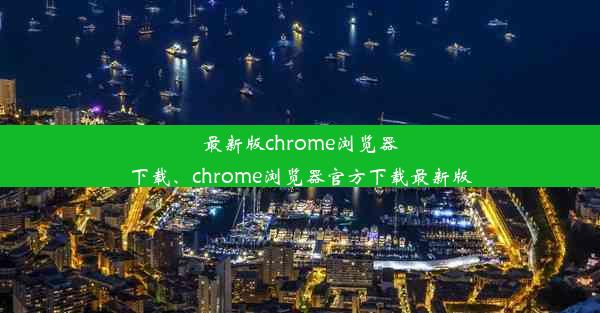 最新版chrome浏览器下载、chrome浏览器官方下载最新版