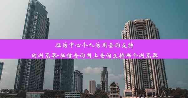 征信中心个人信用查询支持的浏览器-征信查询网上查询支持哪个浏览器