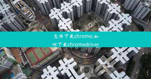 怎样下载chrome;如何下载chromedriver