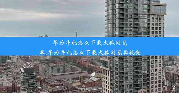 华为手机怎么下载火狐浏览器;华为手机怎么下载火狐浏览器视频