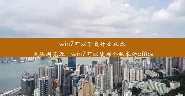 win7可以下载什么版本火狐浏览器—win7可以装哪个版本的office