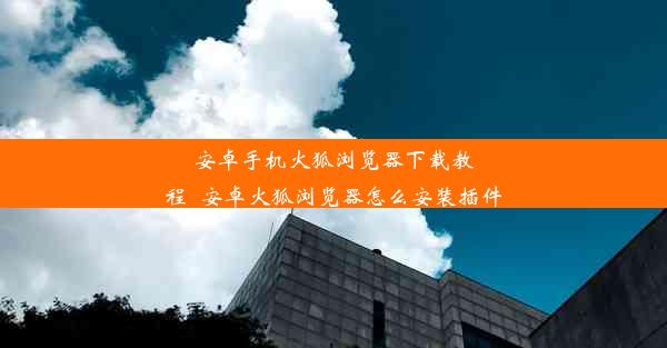 安卓手机火狐浏览器下载教程_安卓火狐浏览器怎么安装插件