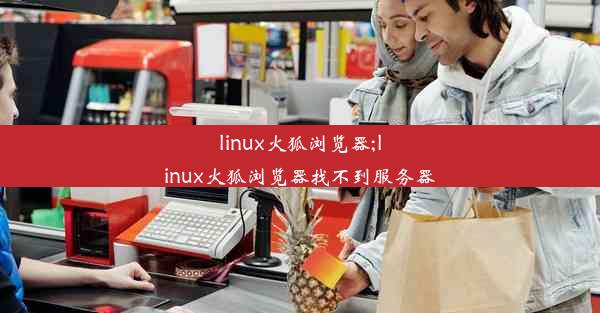 linux火狐浏览器;linux火狐浏览器找不到服务器