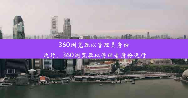 360浏览器以管理员身份运行、360浏览器以管理者身份运行