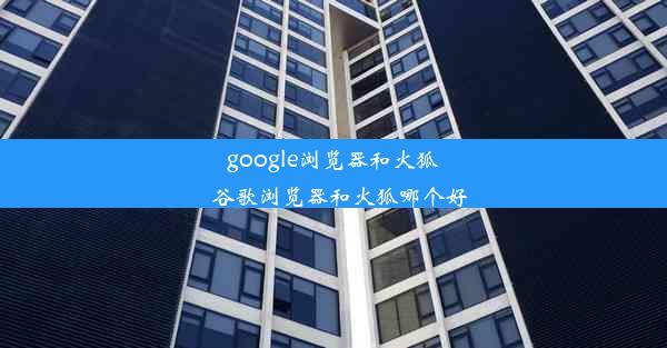 google浏览器和火狐_谷歌浏览器和火狐哪个好