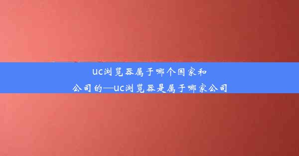 uc浏览器属于哪个国家和公司的—uc浏览器是属于哪家公司