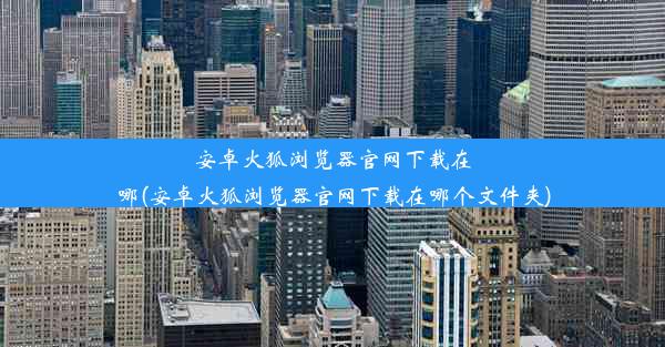 安卓火狐浏览器官网下载在哪(安卓火狐浏览器官网下载在哪个文件夹)