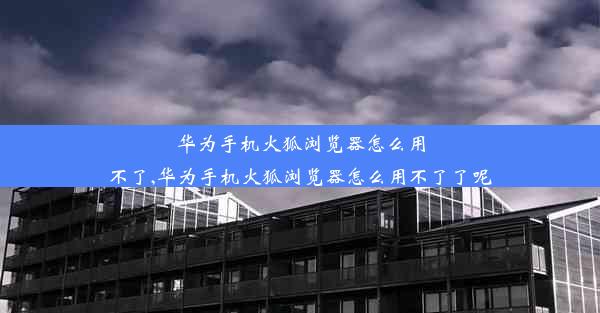 华为手机火狐浏览器怎么用不了,华为手机火狐浏览器怎么用不了了呢