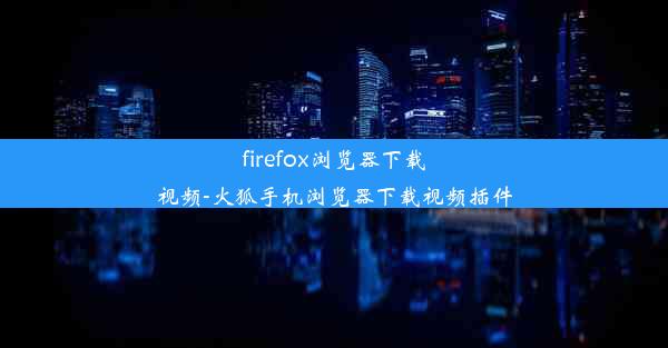 firefox浏览器下载视频-火狐手机浏览器下载视频插件