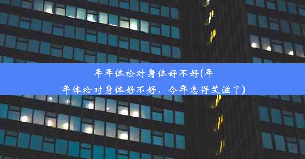 年年体检对身体好不好(年年体检对身体好不好，今年怎得艾滋了)