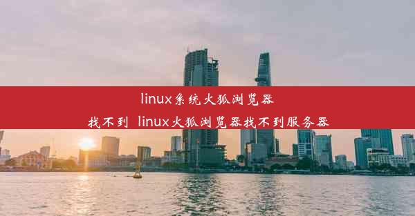 linux系统火狐浏览器找不到_linux火狐浏览器找不到服务器