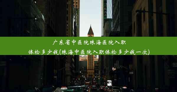 广东省中医院珠海医院入职体检多少钱(珠海中医院入职体检多少钱一次)