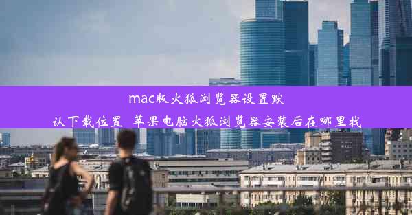 mac版火狐浏览器设置默认下载位置_苹果电脑火狐浏览器安装后在哪里找