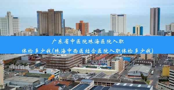 广东省中医院珠海医院入职体检多少钱(珠海中西医结合医院入职体检多少钱)