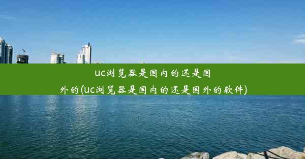 uc浏览器是国内的还是国外的(uc浏览器是国内的还是国外的软件)