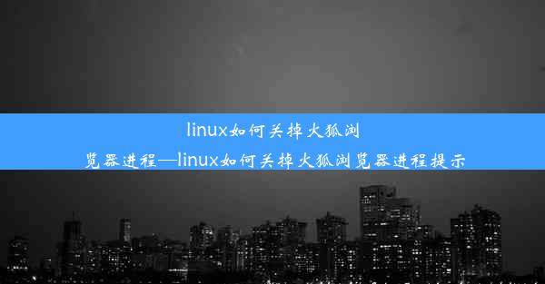 linux如何关掉火狐浏览器进程—linux如何关掉火狐浏览器进程提示