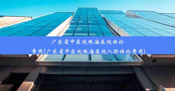 广东省中医院珠海医院体检费用(广东省中医院珠海医院入职体检费用)