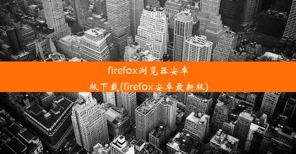 firefox浏览器安卓版下载(firefox安卓最新版)