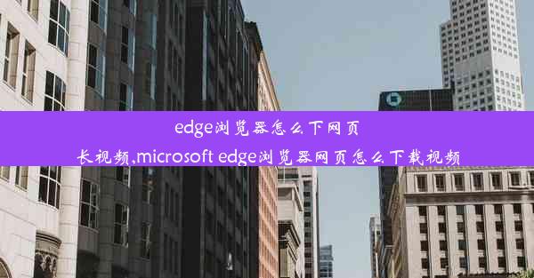 edge浏览器怎么下网页长视频,microsoft edge浏览器网页怎么下载视频