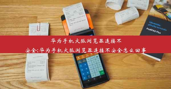 华为手机火狐浏览器连接不安全;华为手机火狐浏览器连接不安全怎么回事