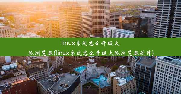 linux系统怎么升级火狐浏览器(linux系统怎么升级火狐浏览器软件)