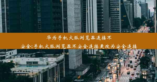 华为手机火狐浏览器连接不安全;手机火狐浏览器不安全连接更改为安全连接