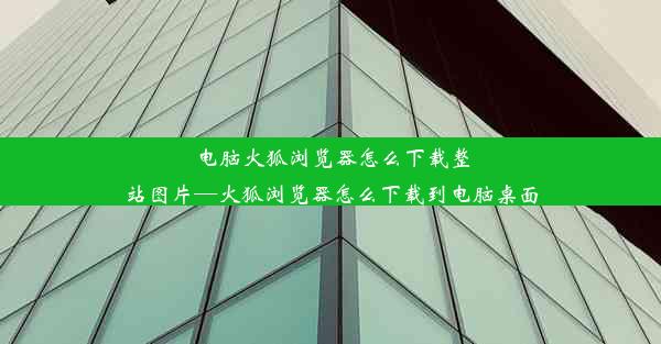 电脑火狐浏览器怎么下载整站图片—火狐浏览器怎么下载到电脑桌面