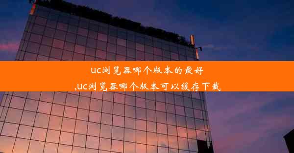 uc浏览器哪个版本的最好,uc浏览器哪个版本可以缓存下载