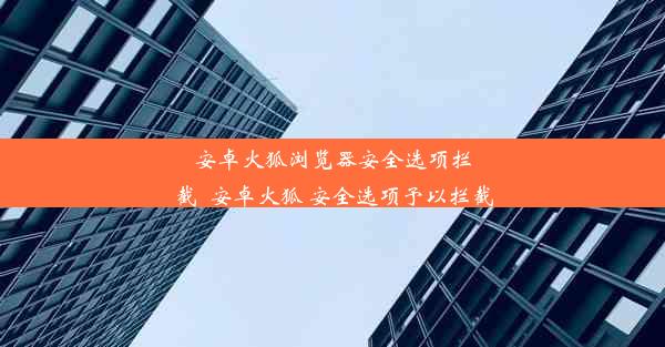 安卓火狐浏览器安全选项拦截_安卓火狐 安全选项予以拦截