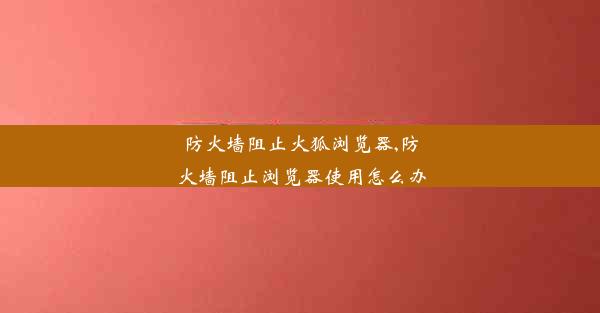 防火墙阻止火狐浏览器,防火墙阻止浏览器使用怎么办