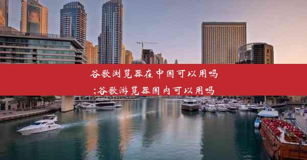 谷歌浏览器在中国可以用吗;谷歌游览器国内可以用吗