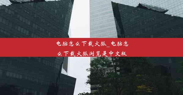 电脑怎么下载火狐_电脑怎么下载火狐浏览是中文版