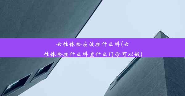 女性体检应该挂什么科(女性体检挂什么科室什么门诊可以做)