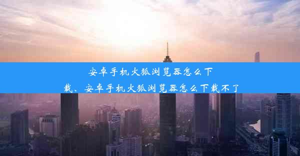 安卓手机火狐浏览器怎么下载、安卓手机火狐浏览器怎么下载不了