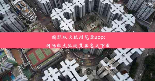 国际版火狐浏览器app;国际版火狐浏览器怎么下载