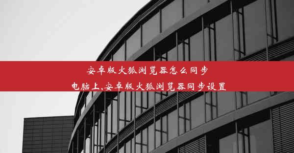 安卓版火狐浏览器怎么同步电脑上,安卓版火狐浏览器同步设置