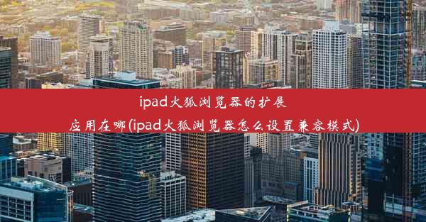 ipad火狐浏览器的扩展应用在哪(ipad火狐浏览器怎么设置兼容模式)