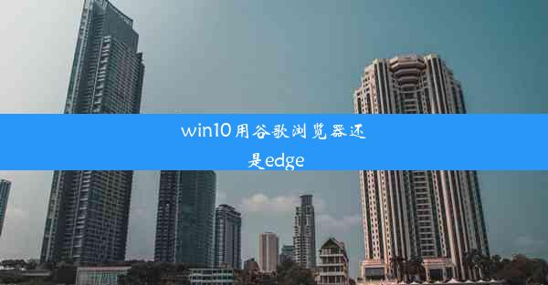 win10用谷歌浏览器还是edge